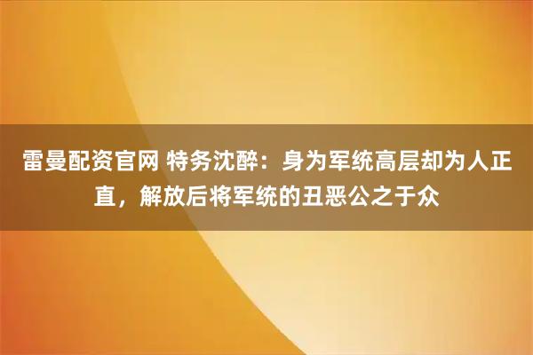 雷曼配资官网 特务沈醉：身为军统高层却为人正直，解放后将军统的丑恶公之于众