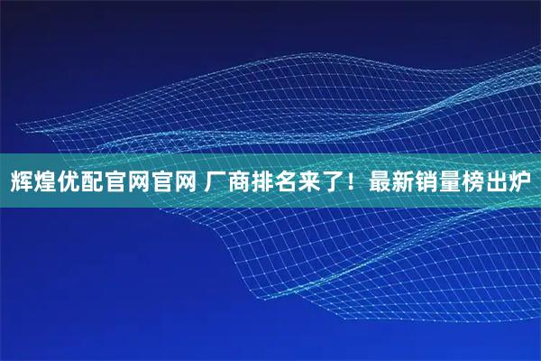 辉煌优配官网官网 厂商排名来了！最新销量榜出炉