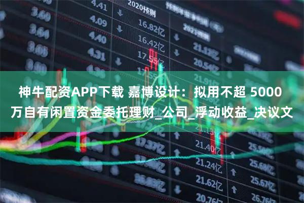 神牛配资APP下载 嘉博设计：拟用不超 5000 万自有闲置资金委托理财_公司_浮动收益_决议文