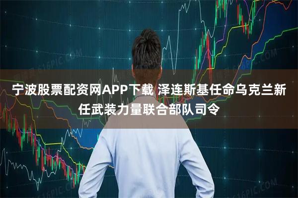宁波股票配资网APP下载 泽连斯基任命乌克兰新任武装力量联合部队司令
