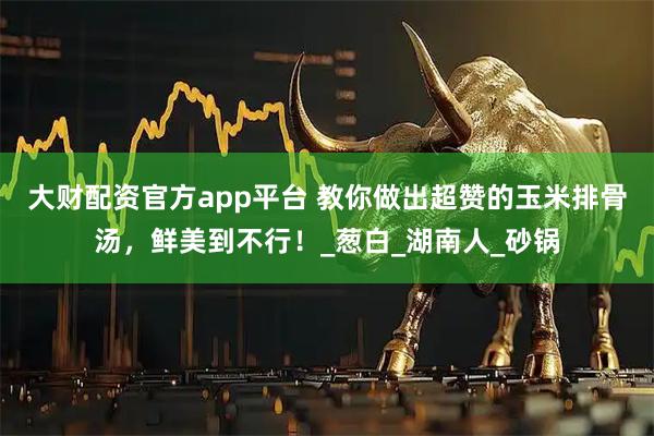 大财配资官方app平台 教你做出超赞的玉米排骨汤，鲜美到不行！_葱白_湖南人_砂锅