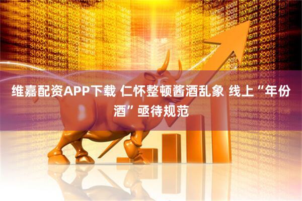 维嘉配资APP下载 仁怀整顿酱酒乱象 线上“年份酒”亟待规范