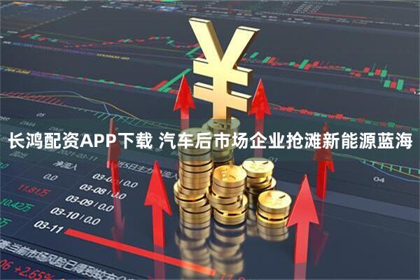 长鸿配资APP下载 汽车后市场企业抢滩新能源蓝海