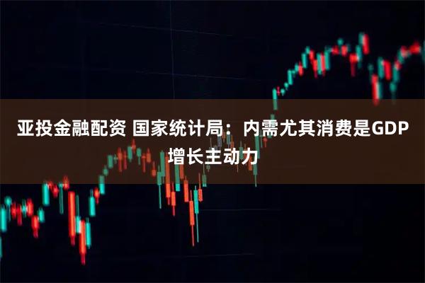 亚投金融配资 国家统计局：内需尤其消费是GDP增长主动力