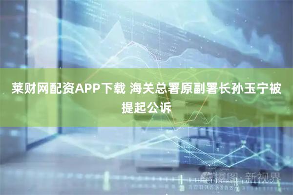 莱财网配资APP下载 海关总署原副署长孙玉宁被提起公诉