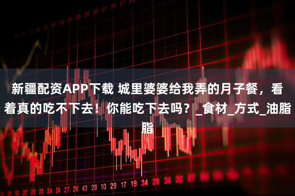 新疆配资APP下载 城里婆婆给我弄的月子餐，看着真的吃不下去！你能吃下去吗？_食材_方式_油脂