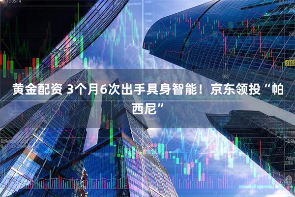 黄金配资 3个月6次出手具身智能！京东领投“帕西尼”