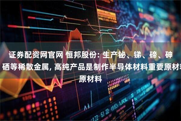 证券配资网官网 恒邦股份: 生产铋、锑、碲、砷、硒等稀散金属, 高纯产品是制作半导体材料重要原材料