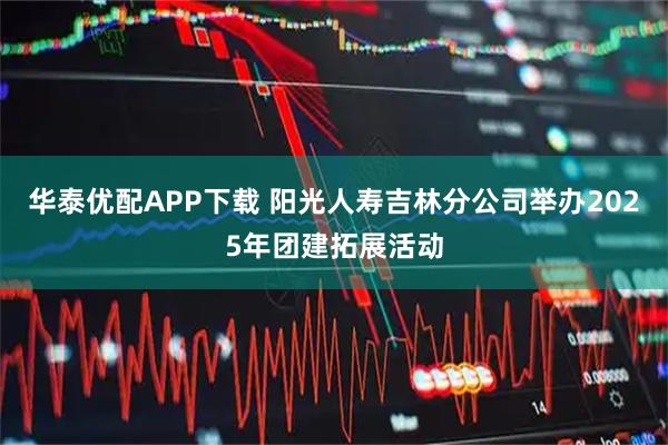 华泰优配APP下载 阳光人寿吉林分公司举办2025年团建拓展活动