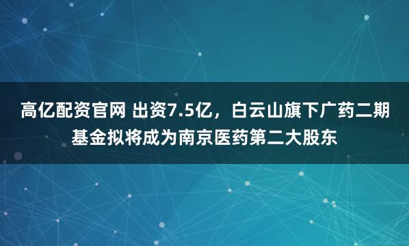高亿配资官网 出资7.5亿，白云山旗下广药二期基金拟将成为南京医药第二大股东