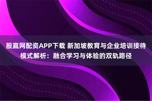 股赢网配资APP下载 新加坡教育与企业培训接待模式解析：融合学习与体验的双轨路径