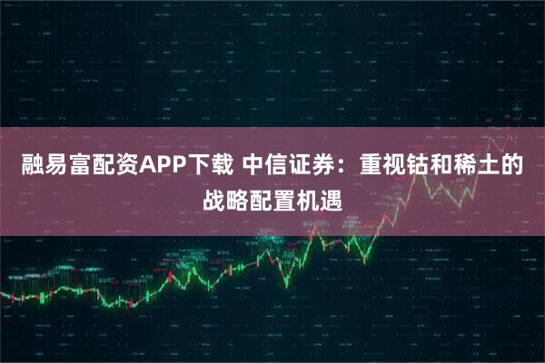 融易富配资APP下载 中信证券：重视钴和稀土的战略配置机遇