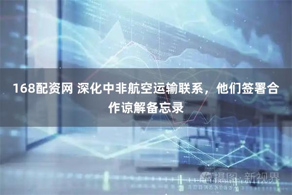 168配资网 深化中非航空运输联系，他们签署合作谅解备忘录