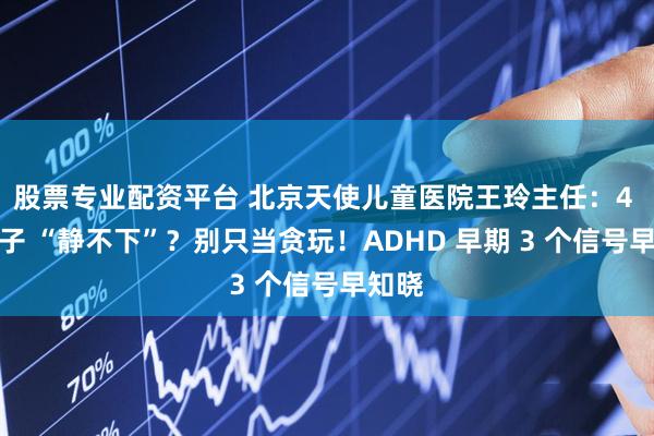 股票专业配资平台 北京天使儿童医院王玲主任：4 岁孩子 “静不下”？别只当贪玩！ADHD 早期 3 个信号早知晓