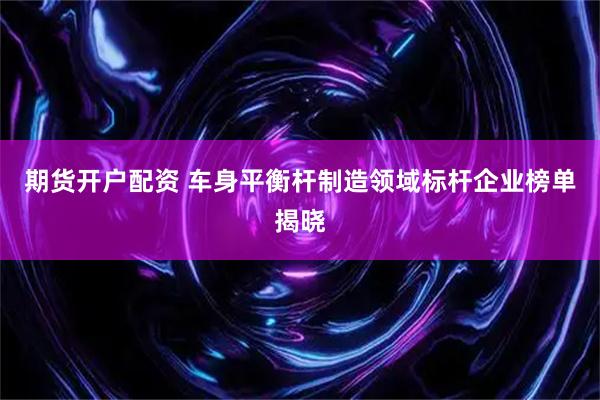 期货开户配资 车身平衡杆制造领域标杆企业榜单揭晓