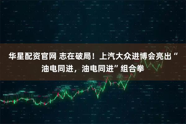 华星配资官网 志在破局！上汽大众进博会亮出“油电同进，油电同进”组合拳