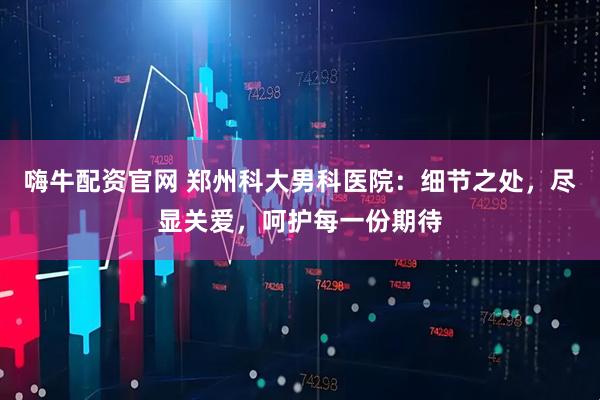 嗨牛配资官网 郑州科大男科医院：细节之处，尽显关爱，呵护每一份期待