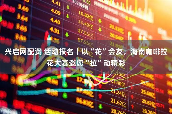 兴启网配资 活动报名｜以“花”会友，海南咖啡拉花大赛邀您“拉”动精彩