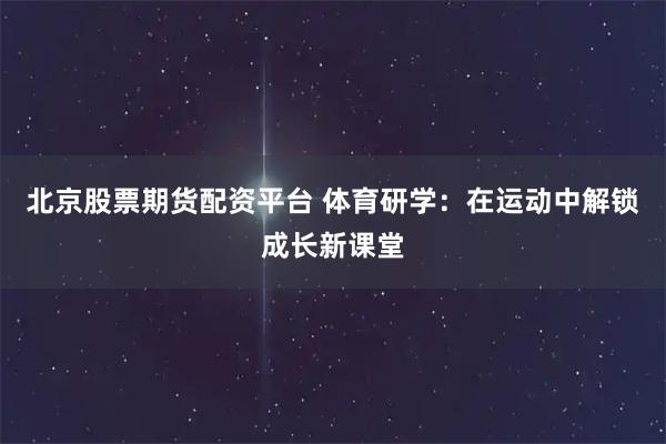 北京股票期货配资平台 体育研学：在运动中解锁成长新课堂