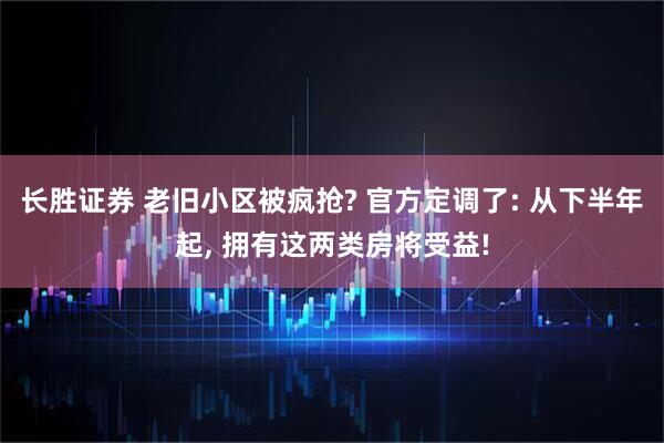 长胜证券 老旧小区被疯抢? 官方定调了: 从下半年起, 拥有这两类房将受益!