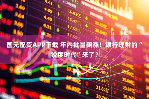 国元配资APP下载 年内批量飙涨！银行理财的“锐度时代”来了？