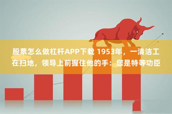 股票怎么做杠杆APP下载 1953年，一清洁工在扫地，领导上前握住他的手：您是特等功臣
