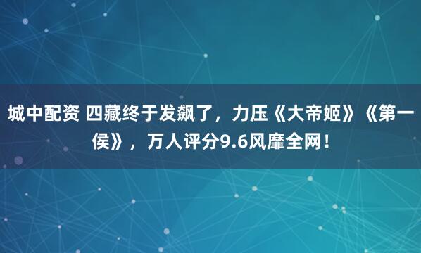 城中配资 四藏终于发飙了，力压《大帝姬》《第一侯》，万人评分9.6风靡全网！