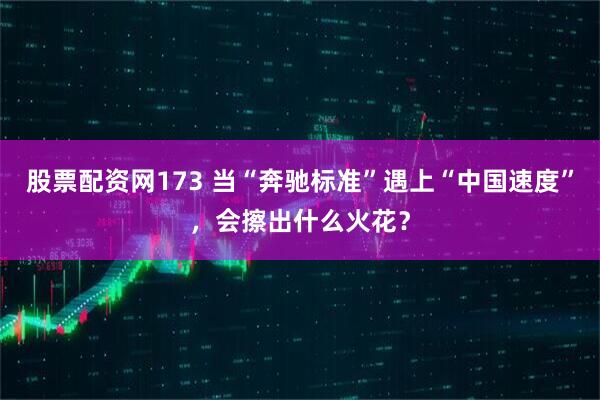 股票配资网173 当“奔驰标准”遇上“中国速度”，会擦出什么火花？