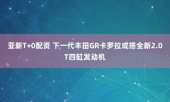 亚新T+0配资 下一代丰田GR卡罗拉或搭全新2.0T四缸发动机