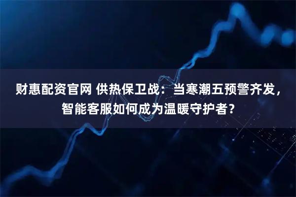 财惠配资官网 供热保卫战：当寒潮五预警齐发，智能客服如何成为温暖守护者？