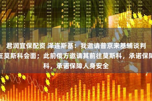 君润宜保配资 泽连斯基：我邀请普京来基辅谈判，不可能在莫斯科会面；此前俄方邀请其前往莫斯科，承诺保障人身安全