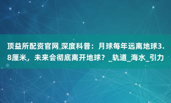 顶益所配资官网 深度科普：月球每年远离地球3.8厘米，未来会彻底离开地球？_轨道_海水_引力