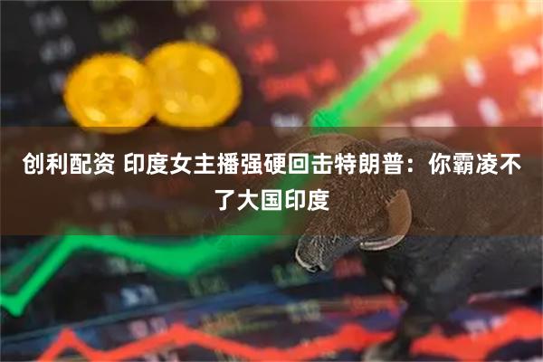创利配资 印度女主播强硬回击特朗普：你霸凌不了大国印度