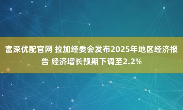 富深优配官网 拉加经委会发布2025年地区经济报告 经济增长预期下调至2.2%
