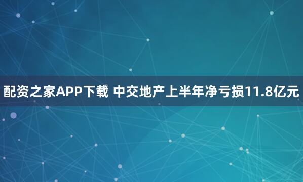 配资之家APP下载 中交地产上半年净亏损11.8亿元
