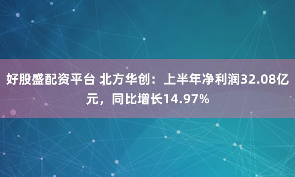 好股盛配资平台 北方华创：上半年净利润32.08亿元，同比增长14.97%