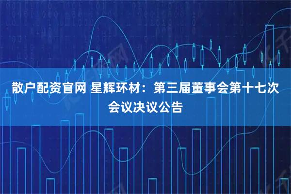 散户配资官网 星辉环材：第三届董事会第十七次会议决议公告
